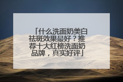 什么洗面奶美白祛斑效果最好？推荐十大红榜洗面奶品牌，真实好评